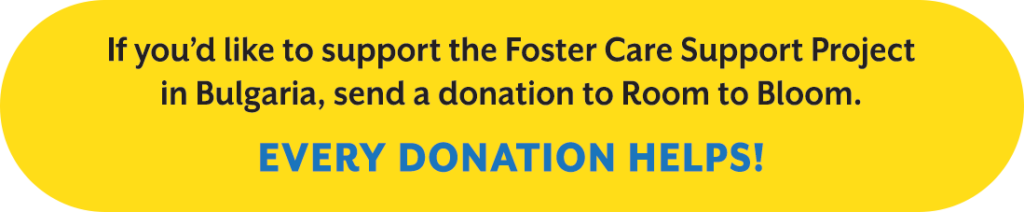 If you’d like to support the Foster Care Support Project in Bulgaria, send a donation to Room to Bloom. Every donation helps!